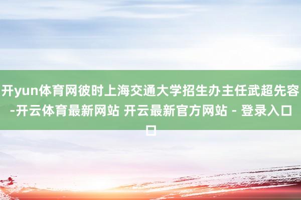 开yun体育网彼时上海交通大学招生办主任武超先容-开云体育最新网站 开云最新官方网站 - 登录入口