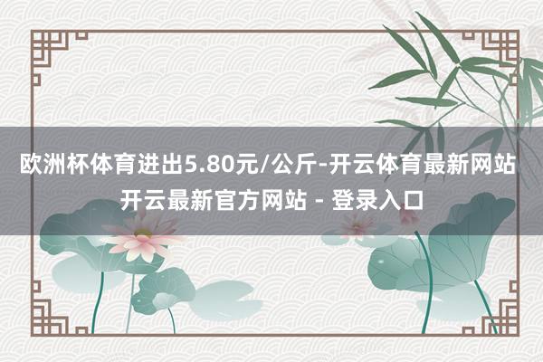 欧洲杯体育进出5.80元/公斤-开云体育最新网站 开云最新官方网站 - 登录入口
