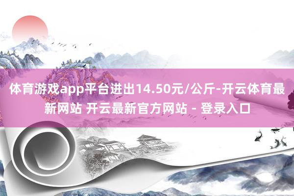 体育游戏app平台进出14.50元/公斤-开云体育最新网站 开云最新官方网站 - 登录入口