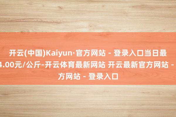 开云(中国)Kaiyun·官方网站 - 登录入口当日最高报价24.00元/公斤-开云体育最新网站 开云最新官方网站 - 登录入口