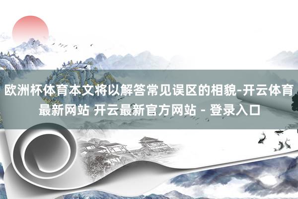 欧洲杯体育本文将以解答常见误区的相貌-开云体育最新网站 开云最新官方网站 - 登录入口