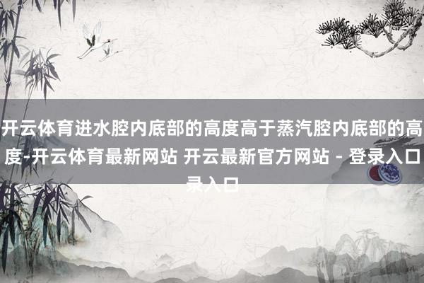 开云体育进水腔内底部的高度高于蒸汽腔内底部的高度-开云体育最新网站 开云最新官方网站 - 登录入口