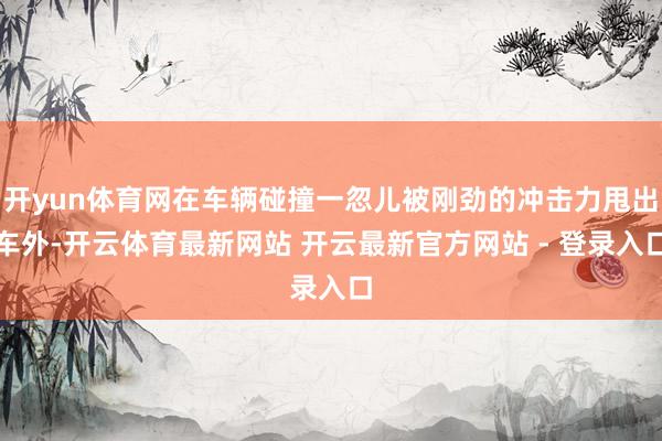 开yun体育网在车辆碰撞一忽儿被刚劲的冲击力甩出车外-开云体育最新网站 开云最新官方网站 - 登录入口