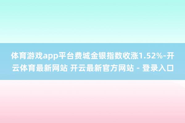体育游戏app平台　　费城金银指数收涨1.52%-开云体育最新网站 开云最新官方网站 - 登录入口
