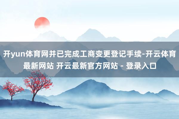 开yun体育网并已完成工商变更登记手续-开云体育最新网站 开云最新官方网站 - 登录入口
