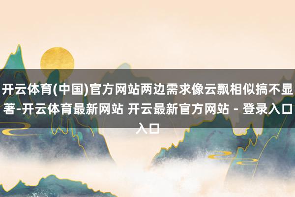 开云体育(中国)官方网站两边需求像云飘相似搞不显著-开云体育最新网站 开云最新官方网站 - 登录入口