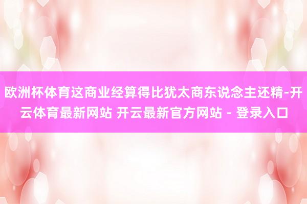 欧洲杯体育这商业经算得比犹太商东说念主还精-开云体育最新网站 开云最新官方网站 - 登录入口