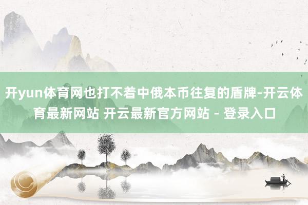 开yun体育网也打不着中俄本币往复的盾牌-开云体育最新网站 开云最新官方网站 - 登录入口