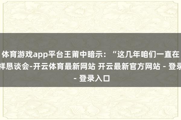 体育游戏app平台王莆中暗示：“这几年咱们一直在开多样恳谈会-开云体育最新网站 开云最新官方网站 - 登录入口