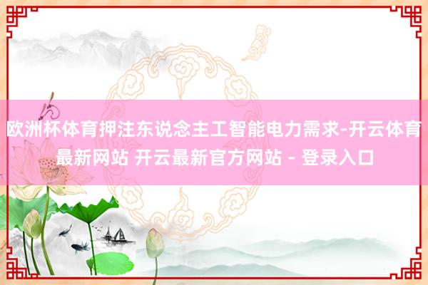 欧洲杯体育押注东说念主工智能电力需求-开云体育最新网站 开云最新官方网站 - 登录入口