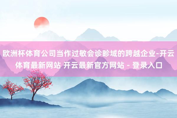 欧洲杯体育公司当作过敏会诊畛域的跨越企业-开云体育最新网站 开云最新官方网站 - 登录入口