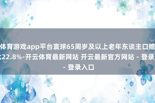 体育游戏app平台寰球65周岁及以上老年东谈主口赡养比22.8%-开云体育最新网站 开云最新官方网站 - 登录入口