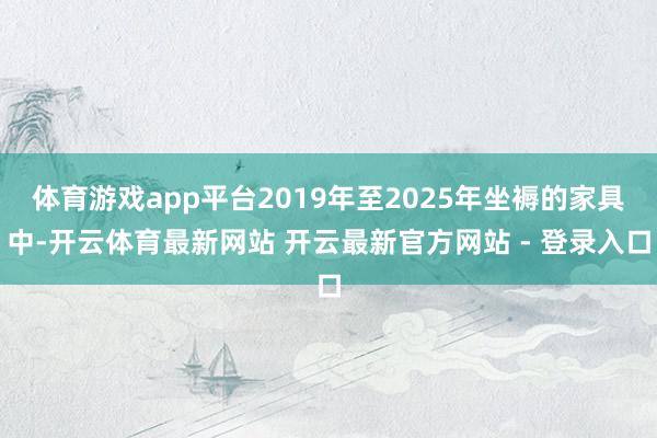 体育游戏app平台2019年至2025年坐褥的家具中-开云体育最新网站 开云最新官方网站 - 登录入口