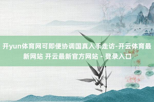 开yun体育网可即便协调国真入手走访-开云体育最新网站 开云最新官方网站 - 登录入口