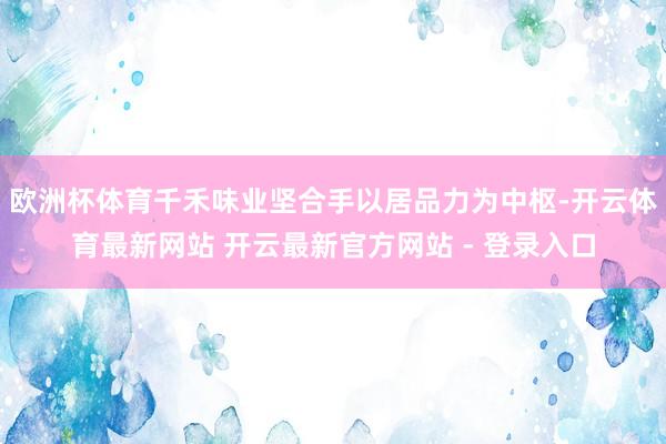 欧洲杯体育千禾味业坚合手以居品力为中枢-开云体育最新网站 开云最新官方网站 - 登录入口