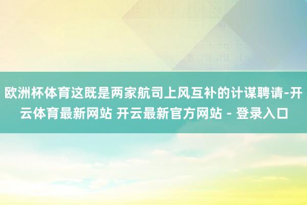 欧洲杯体育这既是两家航司上风互补的计谋聘请-开云体育最新网站 开云最新官方网站 - 登录入口
