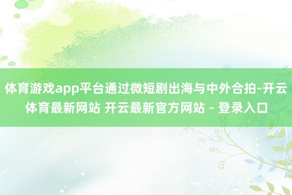 体育游戏app平台通过微短剧出海与中外合拍-开云体育最新网站 开云最新官方网站 - 登录入口
