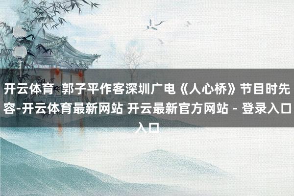 开云体育  郭子平作客深圳广电《人心桥》节目时先容-开云体育最新网站 开云最新官方网站 - 登录入口
