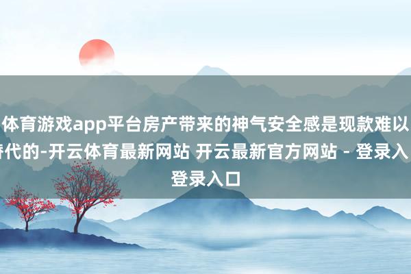 体育游戏app平台房产带来的神气安全感是现款难以替代的-开云体育最新网站 开云最新官方网站 - 登录入口