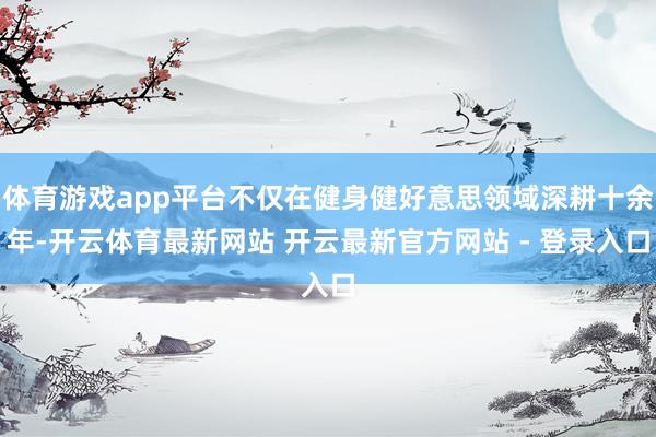 体育游戏app平台不仅在健身健好意思领域深耕十余年-开云体育最新网站 开云最新官方网站 - 登录入口