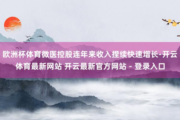 欧洲杯体育微医控股连年来收入捏续快速增长-开云体育最新网站 开云最新官方网站 - 登录入口