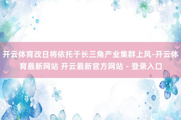 开云体育改日将依托于长三角产业集群上风-开云体育最新网站 开云最新官方网站 - 登录入口