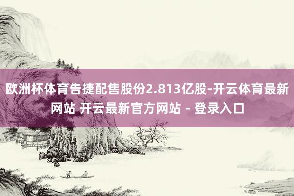 欧洲杯体育告捷配售股份2.813亿股-开云体育最新网站 开云最新官方网站 - 登录入口