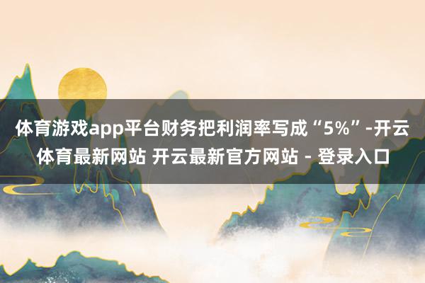 体育游戏app平台财务把利润率写成“5%”-开云体育最新网站 开云最新官方网站 - 登录入口