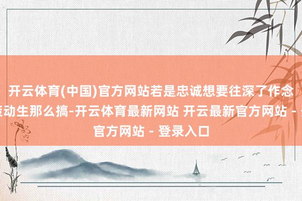 开云体育(中国)官方网站若是忠诚想要往深了作念大当正策动生那么搞-开云体育最新网站 开云最新官方网站 - 登录入口