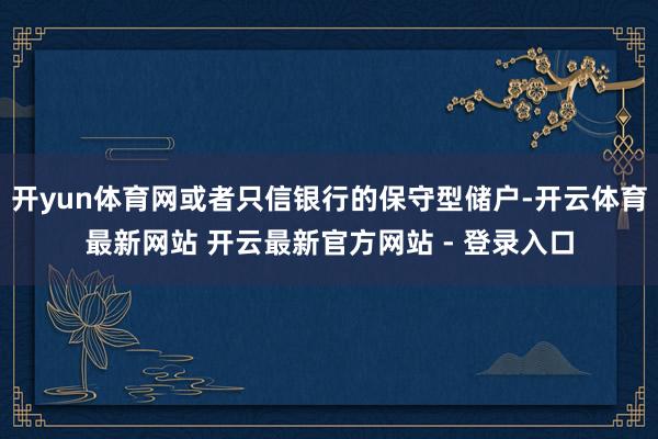 开yun体育网或者只信银行的保守型储户-开云体育最新网站 开云最新官方网站 - 登录入口