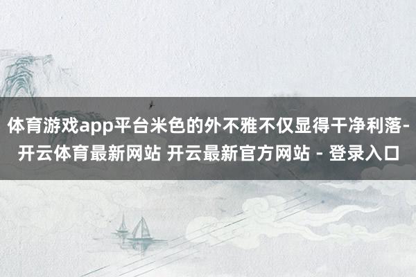 体育游戏app平台米色的外不雅不仅显得干净利落-开云体育最新网站 开云最新官方网站 - 登录入口