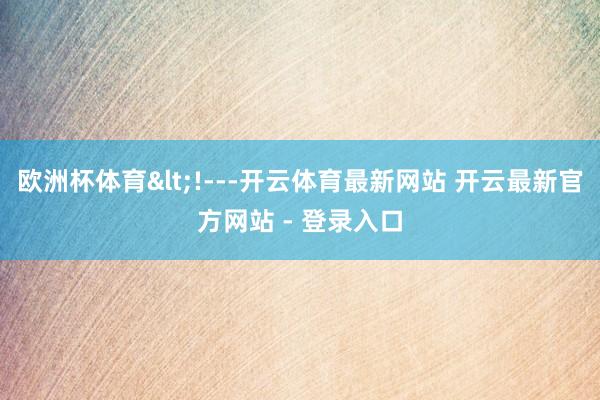 欧洲杯体育<!---开云体育最新网站 开云最新官方网站 - 登录入口