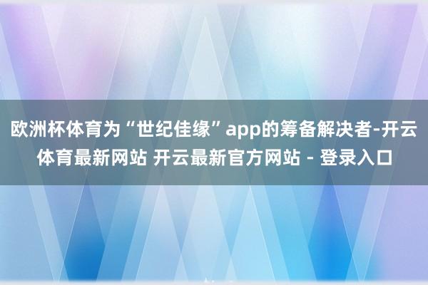 欧洲杯体育为“世纪佳缘”app的筹备解决者-开云体育最新网站 开云最新官方网站 - 登录入口