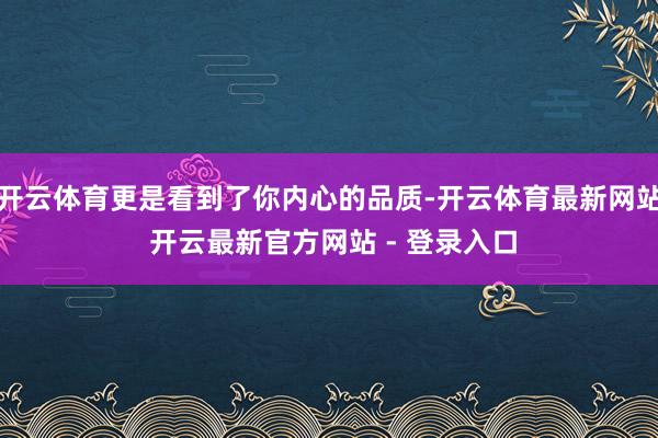 开云体育更是看到了你内心的品质-开云体育最新网站 开云最新官方网站 - 登录入口