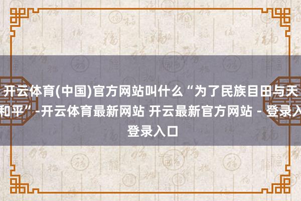 开云体育(中国)官方网站叫什么“为了民族目田与天下和平”-开云体育最新网站 开云最新官方网站 - 登录入口