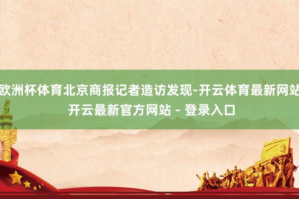 欧洲杯体育北京商报记者造访发现-开云体育最新网站 开云最新官方网站 - 登录入口