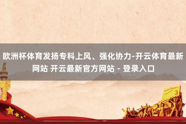 欧洲杯体育发扬专科上风、强化协力-开云体育最新网站 开云最新官方网站 - 登录入口