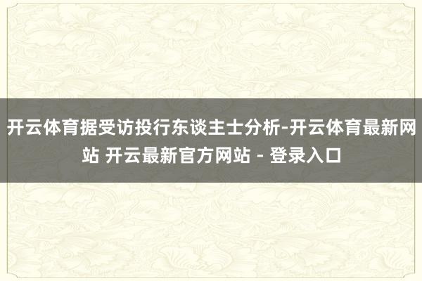 开云体育　　据受访投行东谈主士分析-开云体育最新网站 开云最新官方网站 - 登录入口