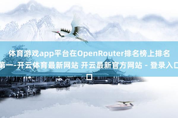 体育游戏app平台在OpenRouter排名榜上排名第一-开云体育最新网站 开云最新官方网站 - 登录入口