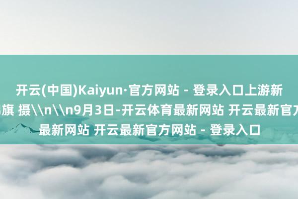 开云(中国)Kaiyun·官方网站 - 登录入口上游新闻记者 黎静 张锦旗 摄\n\n9月3日-开云体育最新网站 开云最新官方网站 - 登录入口