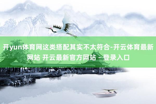 开yun体育网这类搭配其实不太符合-开云体育最新网站 开云最新官方网站 - 登录入口