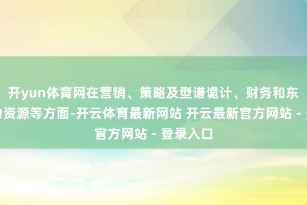 开yun体育网在营销、策略及型谱诡计、财务和东说念主力资源等方面-开云体育最新网站 开云最新官方网站 - 登录入口