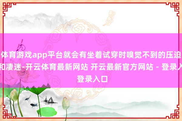 体育游戏app平台就会有坐着试穿时嗅觉不到的压迫感和凄迷-开云体育最新网站 开云最新官方网站 - 登录入口