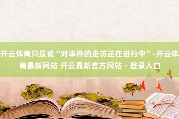 开云体育只是说“对事件的走访还在进行中”-开云体育最新网站 开云最新官方网站 - 登录入口