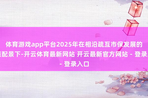 体育游戏app平台2025年在相沿疏互市保发展的计策配景下-开云体育最新网站 开云最新官方网站 - 登录入口