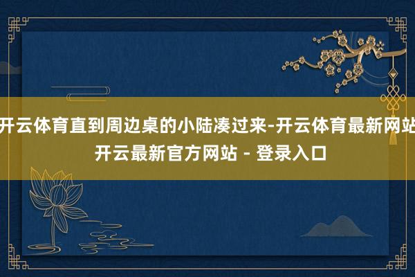 开云体育直到周边桌的小陆凑过来-开云体育最新网站 开云最新官方网站 - 登录入口