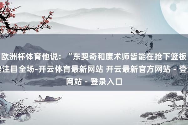 欧洲杯体育他说:“东契奇和魔术师皆能在抢下篮板后快速注目全场-开云体育最新网站 开云最新官方网站 - 登录入口