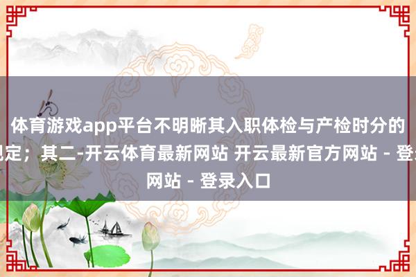 体育游戏app平台不明晰其入职体检与产检时分的先后规定；其二-开云体育最新网站 开云最新官方网站 - 登录入口
