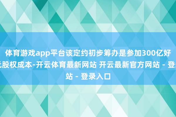 体育游戏app平台该定约初步筹办是参加300亿好意思元股权成本-开云体育最新网站 开云最新官方网站 - 登录入口