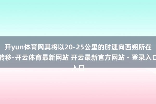 开yun体育网其将以20-25公里的时速向西朔所在转移-开云体育最新网站 开云最新官方网站 - 登录入口